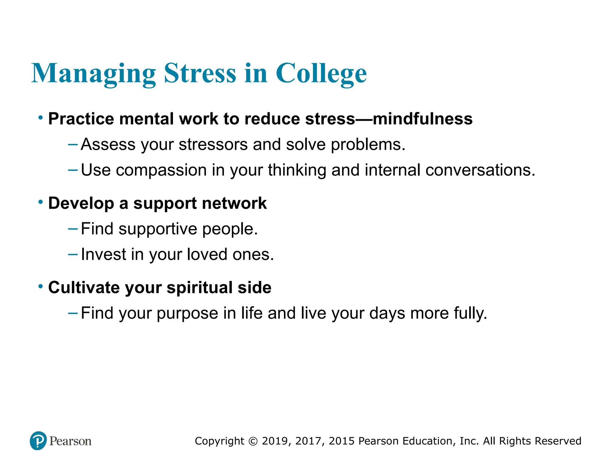 Copyright © 2019, 2017, 2015 Pearson Education, Inc. All Rights Reserved
Managing Stress in College
• Practice mental work to reduce stress—mindfulness
– Assess your stressors and solve problems.
– Use compassion in your thinking and internal conversations.
• Develop a support network
– Find supportive people.
– Invest in your loved ones.
• Cultivate your spiritual side
– Find your purpose in life and live your days more fully.
 
