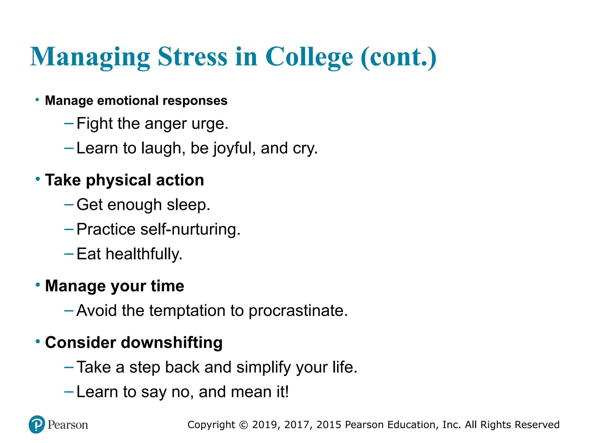 Copyright © 2019, 2017, 2015 Pearson Education, Inc. All Rights Reserved
Managing Stress in College (cont.)
• Manage emotional responses
– Fight the anger urge.
– Learn to laugh, be joyful, and cry.
• Take physical action
– Get enough sleep.
– Practice self-nurturing.
– Eat healthfully.
• Manage your time
– Avoid the temptation to procrastinate.
• Consider downshifting
– Take a step back and simplify your life.
– Learn to say no, and mean it!
 
