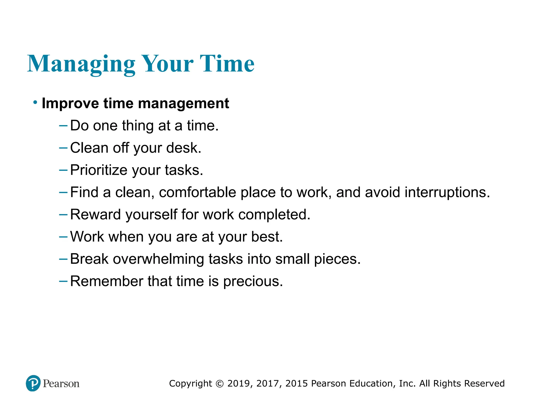 Copyright © 2019, 2017, 2015 Pearson Education, Inc. All Rights Reserved
Managing Your Time
• Improve time management
– Do one thing at a time.
– Clean off your desk.
– Prioritize your tasks.
– Find a clean, comfortable place to work, and avoid interruptions.
– Reward yourself for work completed.
– Work when you are at your best.
– Break overwhelming tasks into small pieces.
– Remember that time is precious.
 