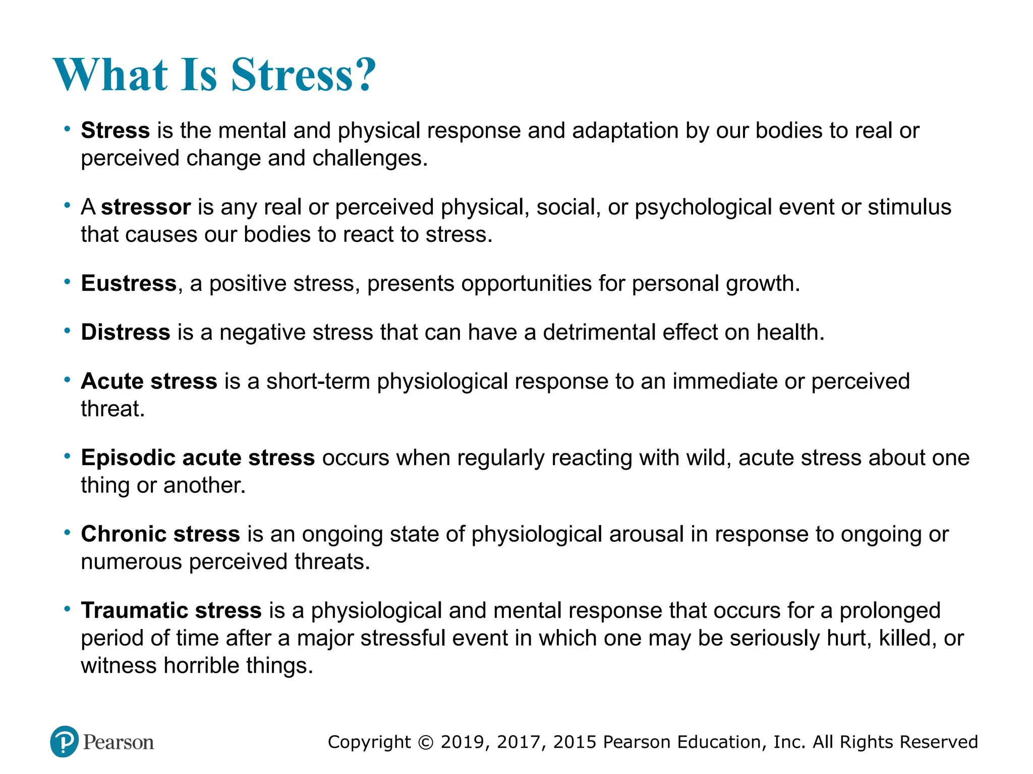 Copyright © 2019, 2017, 2015 Pearson Education, Inc. All Rights Reserved
What Is Stress?
• Stress is the mental and physical response and adaptation by our bodies to real or
perceived change and challenges.
• A stressor is any real or perceived physical, social, or psychological event or stimulus
that causes our bodies to react to stress.
• Eustress, a positive stress, presents opportunities for personal growth.
• Distress is a negative stress that can have a detrimental effect on health.
• Acute stress is a short-term physiological response to an immediate or perceived
threat.
• Episodic acute stress occurs when regularly reacting with wild, acute stress about one
thing or another.
• Chronic stress is an ongoing state of physiological arousal in response to ongoing or
numerous perceived threats.
• Traumatic stress is a physiological and mental response that occurs for a prolonged
period of time after a major stressful event in which one may be seriously hurt, killed, or
witness horrible things.
 
