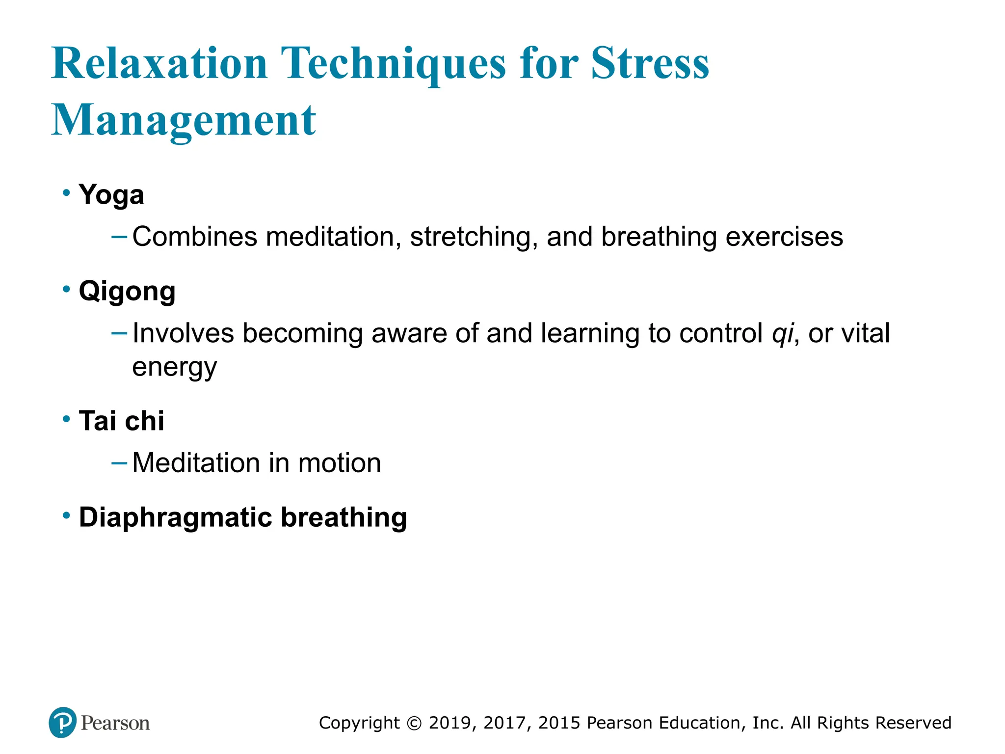 Copyright © 2019, 2017, 2015 Pearson Education, Inc. All Rights Reserved
Relaxation Techniques for Stress
Management
• Yoga
– Combines meditation, stretching, and breathing exercises
• Qigong
– Involves becoming aware of and learning to control qi, or vital
energy
• Tai chi
– Meditation in motion
• Diaphragmatic breathing
 