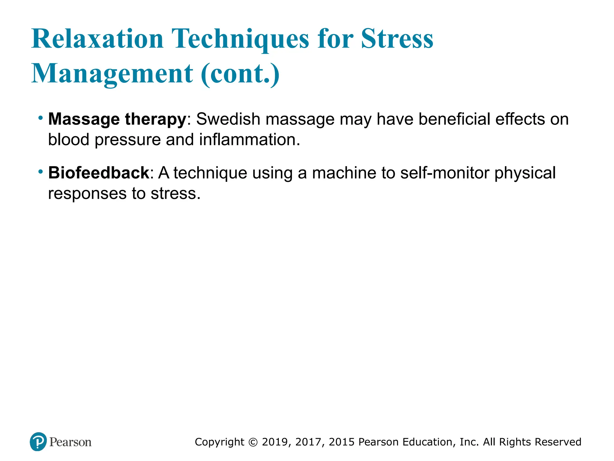 Copyright © 2019, 2017, 2015 Pearson Education, Inc. All Rights Reserved
Relaxation Techniques for Stress
Management (cont.)
• Massage therapy: Swedish massage may have beneficial effects on
blood pressure and inflammation.
• Biofeedback: A technique using a machine to self-monitor physical
responses to stress.
 