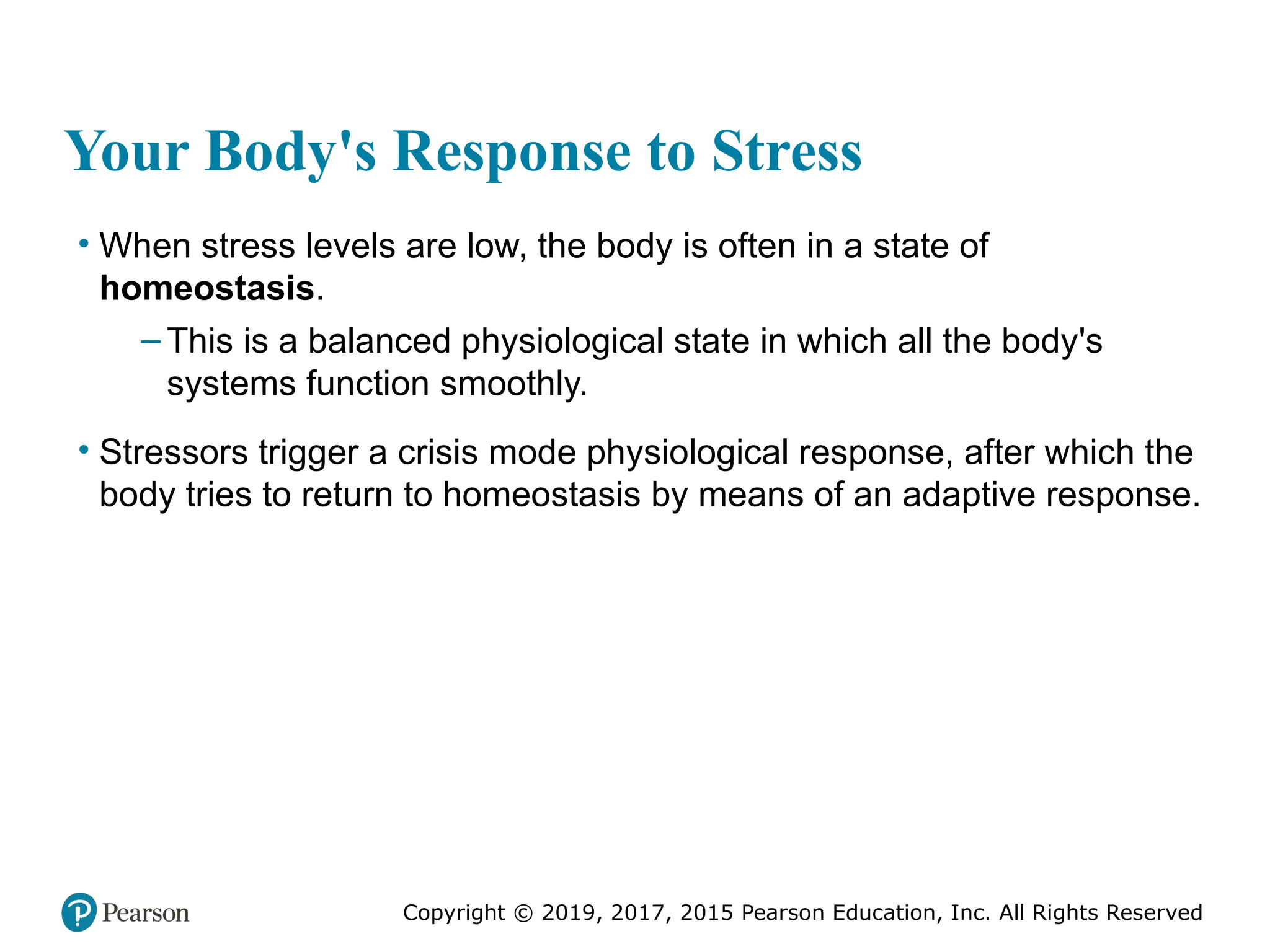 Copyright © 2019, 2017, 2015 Pearson Education, Inc. All Rights Reserved
Your Body's Response to Stress
• When stress levels are low, the body is often in a state of
homeostasis.
– This is a balanced physiological state in which all the body's
systems function smoothly.
• Stressors trigger a crisis mode physiological response, after which the
body tries to return to homeostasis by means of an adaptive response.
 