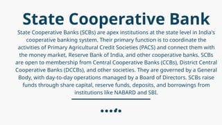State Cooperative Bank
State Cooperative Banks (SCBs) are apex institutions at the state level in India's
cooperative banking system. Their primary function is to coordinate the
activities of Primary Agricultural Credit Societies (PACS) and connect them with
the money market, Reserve Bank of India, and other cooperative banks. SCBs
are open to membership from Central Cooperative Banks (CCBs), District Central
Cooperative Banks (DCCBs), and other societies. They are governed by a General
Body, with day-to-day operations managed by a Board of Directors. SCBs raise
funds through share capital, reserve funds, deposits, and borrowings from
institutions like NABARD and SBI.
.
 