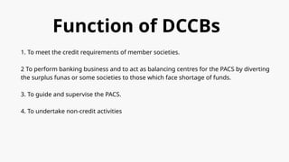 Function of DCCBs
1. To meet the credit requirements of member societies.
2 To perform banking business and to act as balancing centres for the PACS by diverting
the surplus funas or some societies to those which face shortage of funds.
3. To guide and supervise the PACS.
4. To undertake non-credit activities
 