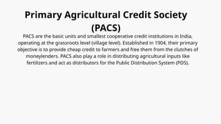 Primary Agricultural Credit Society
(PACS)
PACS are the basic units and smallest cooperative credit institutions in India,
operating at the grassroots level (village level). Established in 1904, their primary
objective is to provide cheap credit to farmers and free them from the clutches of
moneylenders. PACS also play a role in distributing agricultural inputs like
fertilizers and act as distributors for the Public Distribution System (PDS).
 