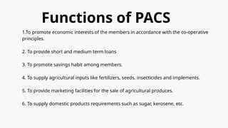 Functions of PACS
1.To promote economic interests of the members in accordance with the co-operative
principles.
2. To provide short and medium term loans
3. To promote savings habit among members.
4. To supply agricultural inputs like fertilizers, seeds, insecticides and implements.
5. To provide marketing facilities for the sale of agricultural produces.
6. To supply domestic products requirements such as sugar, kerosene, etc.
 