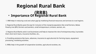 Regional Rural Bank
(RRB)
• Importance Of Regional Rural Bank
1. RRB helps in reducing rural and urban gap by mobilising financial resources and services to rural regions.
2. Regional Rural Banks pave the way for inclusion of the marginal population like small farmers, Below
Poverty Line (BPL) farmers and workers, small entrepreneurs, artisans, women, etc.
3. Regiona Rural Banks astist rural businesses and help to improve the role of entrepreneurship. It provides
them short term loans, insurance facilities, etc.,
4. Providing assistance like loans, advances, insurance to agriculturists for farming inputs, equipment
processing, marketing activities.
5. RRBs help in the growth of cooperative societies, agricultural societies, etc.
 