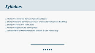 Syllabus
3.1 Role of Commercial Banks in Agricultural Sector
3.2 Role of National Bank for Agriculture and Rural Development (NABARD)
3.3 Role of Cooperative Institutions
3.4 Role of Regional Rural Banks (RRBs)
3.5 Introduction to Microfinance and concept of Self -Help Group
 