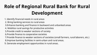 Role of Regional Rural Bank for Rural
Development
1. Identify financial needs in rural areas
2. Bring banking services to rural areas
3.Enhance banking and finance in backward and unbanked areas
4. Mobilize rural savings for productive activities
5.Provide credit to weaker sections of society
6.Provide finance to cooperative societies
7.Provide finance to weaker sections of societies (small farmers, rural laborers, etc.)
8.Improve banking facilities in semi-urban and rural areas.
9. Generate employment opportunities in rural areas.
 