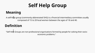 Self Help Group
Meaning
:
A self-help group (commonly abbreviated SHG) is a financial intermediary committee usually
composed of 15 to 20 local women between the ages of 18 and 40.
Definition
:
"Self Help Groups are non-professional organisations formed by people for solving their socio-
economic problems."
 