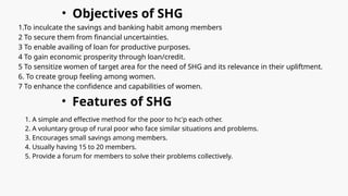 • Objectives of SHG
1.To inculcate the savings and banking habit among members
2 To secure them from financial uncertainties.
3 To enable availing of loan for productive purposes.
4 To gain economic prosperity through loan/credit.
5 To sensitize women of target area for the need of SHG and its relevance in their upliftment.
6. To create group feeling among women.
7 To enhance the confidence and capabilities of women.
• Features of SHG
1. A simple and effective method for the poor to hc'p each other.
2. A voluntary group of rural poor who face similar situations and problems.
3. Encourages small savings among members.
4. Usually having 15 to 20 members.
5. Provide a forum for members to solve their problems collectively.
 