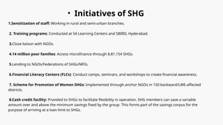 • Initiatives of SHG
1.Sensitization of staff: Working in rural and semi-urban branches.
2. Training programs: Conducted at 54 Learning Centers and SBIRD, Hyderabad.
3.Close liaison with NGOs.
4.14 million poor families: Access microfinance through 8,81,154 SHGs.
5.Lending to NGOs/Federations of SHGs/MFIs.
6.Financial Literacy Centers (FLCs): Conduct camps, seminars, and workshops to create financial awareness.
7. Scheme for Promotion of Women SHGs: Implemented through anchor NGOs in 150 backward/LWE-affected
districts.
8.Cash credit facility: Provided to SHGs to facilitate flexibility in operation. SHG members can save a variable
amount over and above the minimum savings fixed by the group. This forms part of the savings corpus for the
purpose of arriving at a loan limit to SHGs.
 