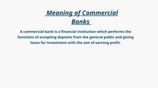 A commercial bank is a financial institution which performs the
functions of accepting deposits from the general public and giving
loans for investment with the aim of earning profit.
Meaning of Commercial
Banks
 