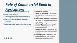 Role of Commercial Bank in
Agriculture
1.Kisan Credit Card Scheme (KCCS)
2.Insurance Scheme
3.Training and Consultancy Services
4.Warehousing and Cold Storage
Facilities
5.Agro-tech and Agro-Clinic Facilities
• Benefits of the KCCS
• Credit for cultivation: Farmers can
get short-term credit for growing
crops
• Post-harvest expenses: Farmers can
get credit for costs after harvesting
their crops
• Marketing loans: Farmers can get
loans to sell their produce at
competitive prices
• Household needs: Farmers can get
credit to meet essential household
expenses
• Working capital: Farmers can get
credit to maintain their farming
equipment and infrastructure
 
