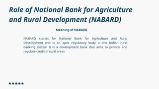 Role of National Bank for Agriculture
and Rural Development (NABARD)
Meaning of NABARD
NABARD stands for National Bank for Agriculture and Rural
Development and is an apex regulatory body in the Indian rural
banking system It is a development bank that aims to provide and
regulate credit in rural areas.
 