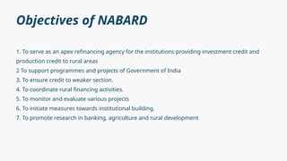 Objectives of NABARD
1. To serve as an apex refinancing agency for the institutions providing investment credit and
production credit to rural areas
2 To support programmes and projects of Government of India
3. To ensure credit to weaker section.
4. To coordinate rural financing activities.
5. To monitor and evaluate various projects
6. To initiate measures towards institutional building.
7. To promote research in banking, agriculture and rural development
 
