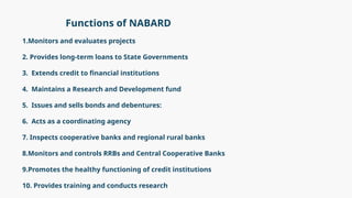 Functions of NABARD
1.Monitors and evaluates projects
2. Provides long-term loans to State Governments
3. Extends credit to financial institutions
4. Maintains a Research and Development fund
5. Issues and sells bonds and debentures:
6. Acts as a coordinating agency
7. Inspects cooperative banks and regional rural banks
8.Monitors and controls RRBs and Central Cooperative Banks
9.Promotes the healthy functioning of credit institutions
10. Provides training and conducts research
 