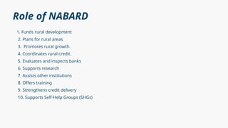 Role of NABARD
1. Funds rural development
2. Plans for rural areas
3. Promotes rural growth.
4. Coordinates rural credit.
5. Evaluates and inspects banks
6. Supports research
7. Assists other institutions
8. Offers training
9. Strengthens credit delivery
10. Supports Self-Help Groups (SHGs)
 