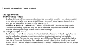 Classifying Electric Motors: A World of Variety
1. By Type of Current:
Direct Current (DC) Motors:
Brushed DC Motors: These motors use brushes and a commutator to achieve current commutation
in the rotor, allowing for good speed control. They are commonly found in power tools, electric
vehicles, and applications requiring variable speed control.
Brushless DC Motors (BLDC Motors): BLDC motors utilize electronic controls to manage current
commutation, offering higher efficiency and less maintenance compared to brushed DC motors.
They are becoming increasingly popular due to these advantages.
Alternating Current (AC) Motors:
Synchronous Motors: The rotor's speed is directly tied to the frequency of the AC supply. They are
used in applications requiring constant speed, such as generators, compressors, and clocks.
Induction Motors: These are the most common type of AC motor. The rotor's speed is slightly less
than the AC frequency (due to slip). They are known for their robust design, simplicity, and good
starting torque. There are subcategories within induction motors, including squirrel cage and wound
rotor types.
 