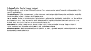 2. By Application (Special Purpose Motors):
In addition to the basic AC and DC classifications, there are numerous special purpose motors designed for
specific applications:
Stepper Motors: These motors rotate in discrete steps, making them ideal for precise positioning control in
applications like printers, plotters, and robotic arms.
Servo Motors: Similar to stepper motors, servo motors offer precise positioning control but can also achieve
continuous rotation. They are used in applications requiring high precision and feedback control, such as
robotic arms and control surfaces in radio-controlled vehicles.
Linear Motors: Unlike rotary motors, linear motors produce linear motion directly. They are used in
applications like machine tools, high-speed trains, and roller coasters.
Universal Motors: These motors can operate on both AC and DC power. They are commonly found in power
tools and household appliances.
 