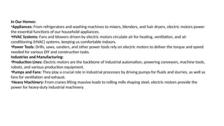 In Our Homes:
•Appliances: From refrigerators and washing machines to mixers, blenders, and hair dryers, electric motors power
the essential functions of our household appliances.
•HVAC Systems: Fans and blowers driven by electric motors circulate air for heating, ventilation, and air
conditioning (HVAC) systems, keeping us comfortable indoors.
•Power Tools: Drills, saws, sanders, and other power tools rely on electric motors to deliver the torque and speed
needed for various DIY and construction tasks.
Industries and Manufacturing:
•Production Lines: Electric motors are the backbone of industrial automation, powering conveyors, machine tools,
robots, and various production equipment.
•Pumps and Fans: They play a crucial role in industrial processes by driving pumps for fluids and slurries, as well as
fans for ventilation and exhaust.
•Heavy Machinery: From cranes lifting massive loads to rolling mills shaping steel, electric motors provide the
power for heavy-duty industrial machinery.
 