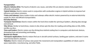 Transportation:
•Electric Vehicles (EVs): The hearts of electric cars, buses, and other EVs are electric motors that propel them
efficiently and quietly.
•Hybrid Vehicles: Electric motors work in conjunction with combustion engines in hybrid vehicles to improve fuel
efficiency and reduce emissions.
•Trains and Subways: Many modern trains and subways utilize electric motors powered by an external electricity
supply for clean and efficient transportation.
Everyday Devices:
•Computer Hard Drives: Electric motors within the hard drive enable the spinning of platters, allowing data storage
and retrieval.
•Disc Drives: Similar to hard drives, motors in disc drives spin the discs for reading and writing data on CDs, DVDs,
and Blu-ray discs.
•Fans and Coolers: Electric motors are the driving force behind cooling fans in computers and electronic devices,
dissipating heat and preventing overheating.
Beyond our Planet:
•Aerospace Applications: Electric motors find use in aircraft control surfaces, landing gear systems, and even in some
experimental electric airplanes.
•Robotics: Electric motors of various sizes power the movement and manipulation capabilities of robots used in
space exploration, manufacturing, and other fields.
 