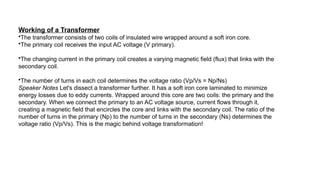 Working of a Transformer
•The transformer consists of two coils of insulated wire wrapped around a soft iron core.
•The primary coil receives the input AC voltage (V primary).
•The changing current in the primary coil creates a varying magnetic field (flux) that links with the
secondary coil.
•The number of turns in each coil determines the voltage ratio (Vp/Vs = Np/Ns)
Speaker Notes Let's dissect a transformer further. It has a soft iron core laminated to minimize
energy losses due to eddy currents. Wrapped around this core are two coils: the primary and the
secondary. When we connect the primary to an AC voltage source, current flows through it,
creating a magnetic field that encircles the core and links with the secondary coil. The ratio of the
number of turns in the primary (Np) to the number of turns in the secondary (Ns) determines the
voltage ratio (Vp/Vs). This is the magic behind voltage transformation!
 