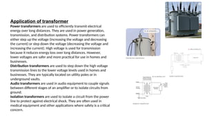 Application of transformer
Power transformers are used to efficiently transmit electrical
energy over long distances. They are used in power generation,
transmission, and distribution systems. Power transformers can
either step up the voltage (increasing the voltage and decreasing
the current) or step down the voltage (decreasing the voltage and
increasing the current). High voltage is used for transmission
because it reduces energy loss over long distances. However,
lower voltages are safer and more practical for use in homes and
businesses.
Distribution transformers are used to step down the high voltage
transmission lines to the lower voltage levels used in homes and
businesses. They are typically located on utility poles or in
underground vaults.
Audio transformers are used in audio equipment to couple signals
between different stages of an amplifier or to isolate circuits from
ground.
Isolation transformers are used to isolate a circuit from the power
line to protect against electrical shock. They are often used in
medical equipment and other applications where safety is a critical
concern.
 