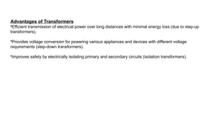 Advantages of Transformers
•Efficient transmission of electrical power over long distances with minimal energy loss (due to step-up
transformers).
•Provides voltage conversion for powering various appliances and devices with different voltage
requirements (step-down transformers).
•Improves safety by electrically isolating primary and secondary circuits (isolation transformers).
 