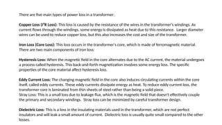 There are five main types of power loss in a transformer:
Copper Loss (I²R Loss): This loss is caused by the resistance of the wires in the transformer's windings. As
current flows through the windings, some energy is dissipated as heat due to this resistance. Larger diameter
wires can be used to reduce copper loss, but this also increases the cost and size of the transformer.
Iron Loss (Core Loss): This loss occurs in the transformer's core, which is made of ferromagnetic material.
There are two main components of iron loss:
Hysteresis Loss: When the magnetic field in the core alternates due to the AC current, the material undergoes
a process called hysteresis. This back-and-forth magnetization involves some energy loss. The specific
properties of the core material affect hysteresis loss.
Eddy Current Loss: The changing magnetic field in the core also induces circulating currents within the core
itself, called eddy currents. These eddy currents dissipate energy as heat. To reduce eddy current loss, the
transformer core is laminated from thin sheets of steel rather than being a solid piece.
Stray Loss: This is a small loss due to leakage flux, which is the magnetic field that doesn't effectively couple
the primary and secondary windings. Stray loss can be minimized by careful transformer design.
Dielectric Loss: This is a loss in the insulating materials used in the transformer, which are not perfect
insulators and will leak a small amount of current. Dielectric loss is usually quite small compared to the other
losses.
 