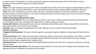 an electric motor work together to transform electrical energy into mechanical energy in the form of rotation. Here's a
breakdown of the essential components and their functions:
Main Parts:
•Stator: This is the stationary outer part of the motor. It typically houses either permanent magnets or electromagnets made of
coils of wire. When energized with electric current, these electromagnets create a strong magnetic field within the stator.
•Rotor: This is the rotating inner part of the motor. The rotor's construction depends on the motor type (DC vs. AC) but
generally consists of a metal shaft with a core made of laminated steel to minimize energy losses. The core may have windings
of wire or permanent magnets on it.
Additional Parts (Depending on Motor Type):
•Commutator (DC Motors): This is a rotating electrical switch in a DC motor. It makes contact with brushes and reverses the
current direction in the rotor windings at the right moment, enabling continuous rotation.
•Brushes (DC Motors): Spring-loaded brushes made of conducting material (like carbon) make contact with the commutator
and transfer electric current to the rotor windings.
•Bearings: These are bearings supporting the rotor shaft, allowing it to spin smoothly with minimal friction.
Function of the Parts:
1.Magnetic Field Generation: The stator's electromagnets or permanent magnets establish a strong magnetic field within the
motor.
2.Current and Force: In DC motors, the commutator and brushes deliver current to the rotor windings. In AC motors, current is
induced in the rotor windings due to the changing magnetic field from the stator. This current flow in the rotor windings
interacts with the stator's magnetic field, creating a force.
3.Rotational Torque: The force produced by the magnetic field interaction acts on the rotor, causing it to experience a turning
force or torque.
4.Continuous Rotation (DC Motors): The commutator ensures that the current in the rotor windings reverses direction at the
appropriate points, maintaining a continuous turning motion.
 