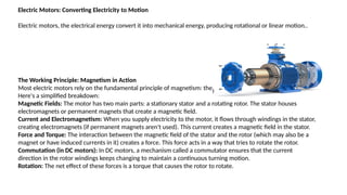 Electric Motors: Converting Electricity to Motion
Electric motors, the electrical energy convert it into mechanical energy, producing rotational or linear motion..
The Working Principle: Magnetism in Action
Most electric motors rely on the fundamental principle of magnetism: the interaction between magnetic fields.
Here's a simplified breakdown:
Magnetic Fields: The motor has two main parts: a stationary stator and a rotating rotor. The stator houses
electromagnets or permanent magnets that create a magnetic field.
Current and Electromagnetism: When you supply electricity to the motor, it flows through windings in the stator,
creating electromagnets (if permanent magnets aren't used). This current creates a magnetic field in the stator.
Force and Torque: The interaction between the magnetic field of the stator and the rotor (which may also be a
magnet or have induced currents in it) creates a force. This force acts in a way that tries to rotate the rotor.
Commutation (in DC motors): In DC motors, a mechanism called a commutator ensures that the current
direction in the rotor windings keeps changing to maintain a continuous turning motion.
Rotation: The net effect of these forces is a torque that causes the rotor to rotate.
 