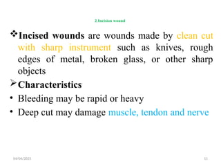 04/04/2025 11
2.Incision wound
Incised wounds are wounds made by clean cut
with sharp instrument such as knives, rough
edges of metal, broken glass, or other sharp
objects
Characteristics
• Bleeding may be rapid or heavy
• Deep cut may damage muscle, tendon and nerve
 