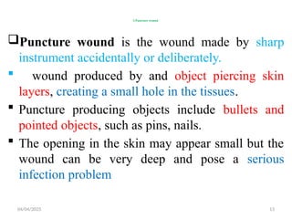 04/04/2025 13
3.Puncture wound
Puncture wound is the wound made by sharp
instrument accidentally or deliberately.
 wound produced by and object piercing skin
layers, creating a small hole in the tissues.
 Puncture producing objects include bullets and
pointed objects, such as pins, nails.
 The opening in the skin may appear small but the
wound can be very deep and pose a serious
infection problem
 