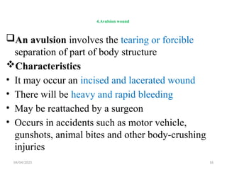 04/04/2025 16
4.Avulsion wound
An avulsion involves the tearing or forcible
separation of part of body structure
Characteristics
• It may occur an incised and lacerated wound
• There will be heavy and rapid bleeding
• May be reattached by a surgeon
• Occurs in accidents such as motor vehicle,
gunshots, animal bites and other body-crushing
injuries
 