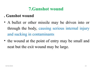 04/04/2025 23
7.Gunshot wound
. Gunshot wound
• A bullet or other missile may be driven into or
through the body, causing serious internal injury
and sucking in contaminants
• the wound at the point of entry may be small and
neat but the exit wound may be large.
 