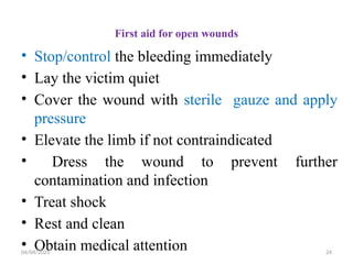 04/04/2025 24
First aid for open wounds
• Stop/control the bleeding immediately
• Lay the victim quiet
• Cover the wound with sterile gauze and apply
pressure
• Elevate the limb if not contraindicated
• Dress the wound to prevent further
contamination and infection
• Treat shock
• Rest and clean
• Obtain medical attention
 