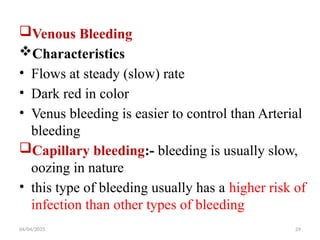 04/04/2025 29
Venous Bleeding
Characteristics
• Flows at steady (slow) rate
• Dark red in color
• Venus bleeding is easier to control than Arterial
bleeding
Capillary bleeding:- bleeding is usually slow,
oozing in nature
• this type of bleeding usually has a higher risk of
infection than other types of bleeding
 