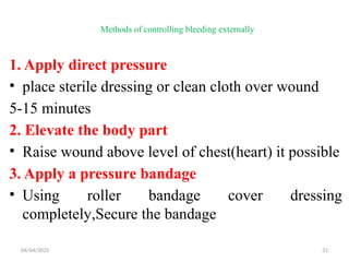 04/04/2025 31
Methods of controlling bleeding externally
1. Apply direct pressure
• place sterile dressing or clean cloth over wound
5-15 minutes
2. Elevate the body part
• Raise wound above level of chest(heart) it possible
3. Apply a pressure bandage
• Using roller bandage cover dressing
completely,Secure the bandage
 