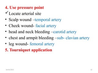 04/04/2025 32
4. Use pressure point
Locate arterial site
• Scalp wound –temporal artery
• Cheek wound- facial artery
• head and neck bleeding –carotid artery
• chest and armpit bleeding –sub- clavian artery
• leg wound- femoral artery
5. Tourniquet application
 
