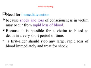 04/04/2025 35
For severe bleeding
Need for immediate action
because shock and loss of consciousness in victim
may occur from rapid loss of blood.
Because it is possible for a victim to bleed to
death in a very short period of time.
• a first-aider should stop any large, rapid loss of
blood immediately and treat for shock
 