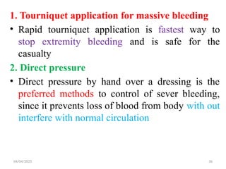 04/04/2025 36
1. Tourniquet application for massive bleeding
• Rapid tourniquet application is fastest way to
stop extremity bleeding and is safe for the
casualty
2. Direct pressure
• Direct pressure by hand over a dressing is the
preferred methods to control of sever bleeding,
since it prevents loss of blood from body with out
interfere with normal circulation
 