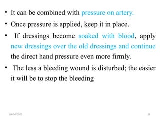 04/04/2025 38
• It can be combined with pressure on artery.
• Once pressure is applied, keep it in place.
• If dressings become soaked with blood, apply
new dressings over the old dressings and continue
the direct hand pressure even more firmly.
• The less a bleeding wound is disturbed; the easier
it will be to stop the bleeding
 