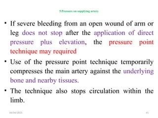 04/04/2025 41
5.Pressure on supplying artery
• If severe bleeding from an open wound of arm or
leg does not stop after the application of direct
pressure plus elevation, the pressure point
technique may required
• Use of the pressure point technique temporarily
compresses the main artery against the underlying
bone and nearby tissues.
• The technique also stops circulation within the
limb.
 