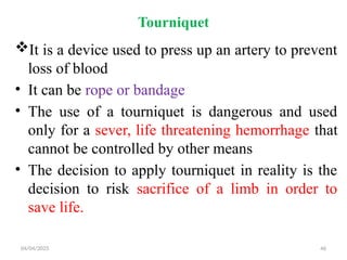 04/04/2025 46
Tourniquet
It is a device used to press up an artery to prevent
loss of blood
• It can be rope or bandage
• The use of a tourniquet is dangerous and used
only for a sever, life threatening hemorrhage that
cannot be controlled by other means
• The decision to apply tourniquet in reality is the
decision to risk sacrifice of a limb in order to
save life.
 
