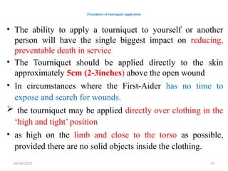04/04/2025 47
Procedures of tourniquet application
• The ability to apply a tourniquet to yourself or another
person will have the single biggest impact on reducing,
preventable death in service
• The Tourniquet should be applied directly to the skin
approximately 5cm (2-3inches) above the open wound
• In circumstances where the First-Aider has no time to
expose and search for wounds.
 the tourniquet may be applied directly over clothing in the
‘high and tight’ position
• as high on the limb and close to the torso as possible,
provided there are no solid objects inside the clothing.
 