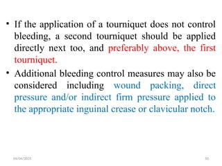 04/04/2025 50
• If the application of a tourniquet does not control
bleeding, a second tourniquet should be applied
directly next too, and preferably above, the first
tourniquet.
• Additional bleeding control measures may also be
considered including wound packing, direct
pressure and/or indirect firm pressure applied to
the appropriate inguinal crease or clavicular notch.
 