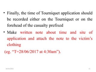 04/04/2025 51
• Finally, the time of Tourniquet application should
be recorded either on the Tourniquet or on the
forehead of the casualty prefixed
• Make written note about time and site of
application and attach the note to the victim’s
clothing
(eg. “T=28/06/2017 at 4:30am”).
 