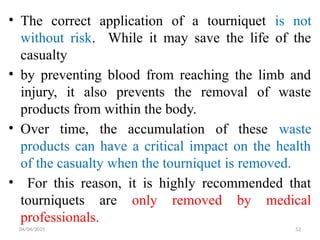 04/04/2025 52
• The correct application of a tourniquet is not
without risk. While it may save the life of the
casualty
• by preventing blood from reaching the limb and
injury, it also prevents the removal of waste
products from within the body.
• Over time, the accumulation of these waste
products can have a critical impact on the health
of the casualty when the tourniquet is removed.
• For this reason, it is highly recommended that
tourniquets are only removed by medical
professionals.
 